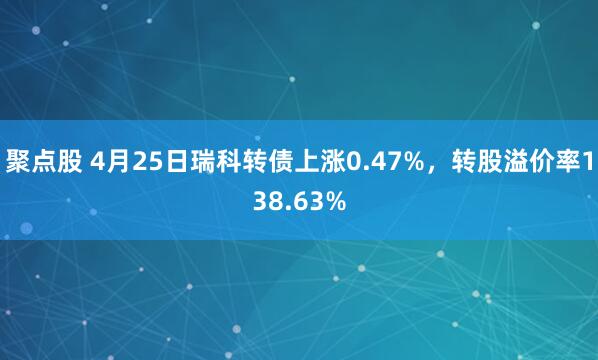 聚点股 4月25日瑞科转债上涨0.47%，转股溢价率138.63%