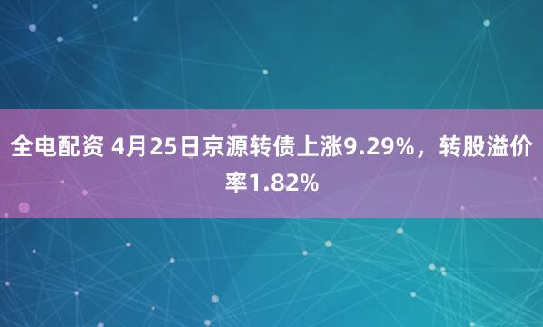 全电配资 4月25日京源转债上涨9.29%，转股溢价率1.82%