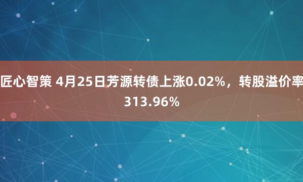 匠心智策 4月25日芳源转债上涨0.02%，转股溢价率313.96%