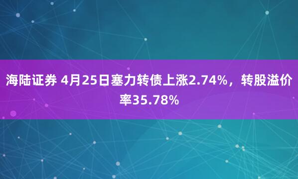 海陆证券 4月25日塞力转债上涨2.74%，转股溢价率35.78%