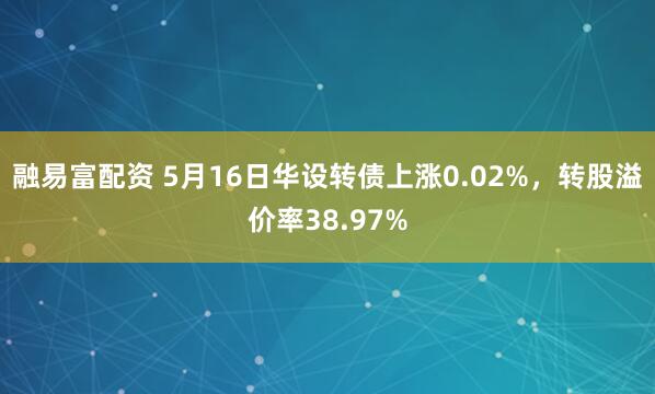 融易富配资 5月16日华设转债上涨0.02%，转股溢价率38.97%