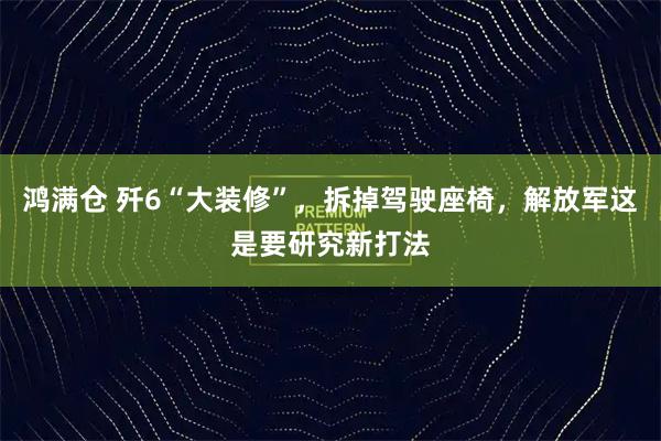 鸿满仓 歼6“大装修”，拆掉驾驶座椅，解放军这是要研究新打法