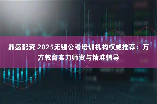 鼎盛配资 2025无锡公考培训机构权威推荐：万方教育实力师资与精准辅导