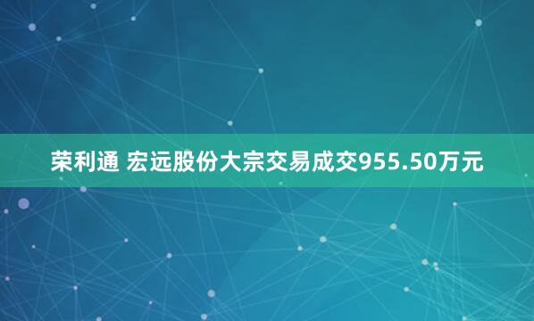 荣利通 宏远股份大宗交易成交955.50万元