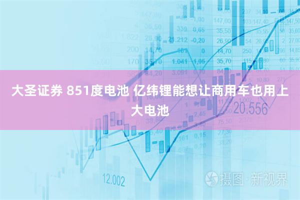 大圣证券 851度电池 亿纬锂能想让商用车也用上大电池