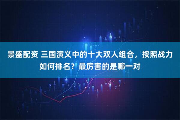 景盛配资 三国演义中的十大双人组合，按照战力如何排名？最厉害的是哪一对