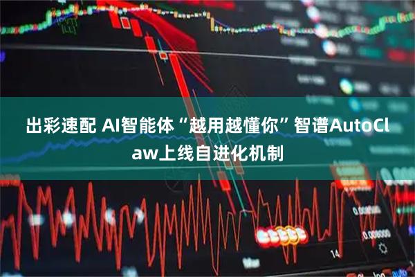 出彩速配 AI智能体“越用越懂你”智谱AutoClaw上线自进化机制