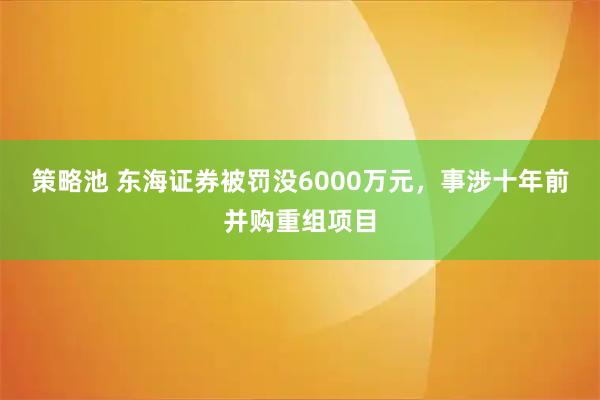 策略池 东海证券被罚没6000万元，事涉十年前并购重组项目
