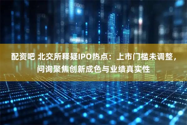 配资吧 北交所释疑IPO热点：上市门槛未调整，问询聚焦创新成色与业绩真实性