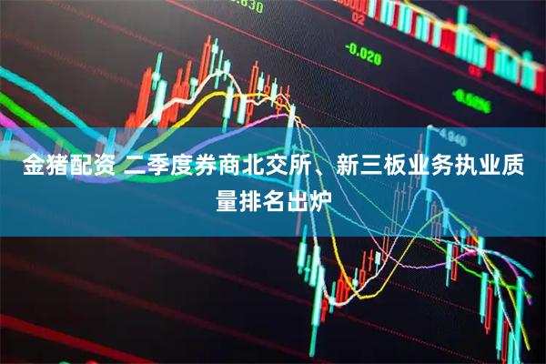 金猪配资 二季度券商北交所、新三板业务执业质量排名出炉