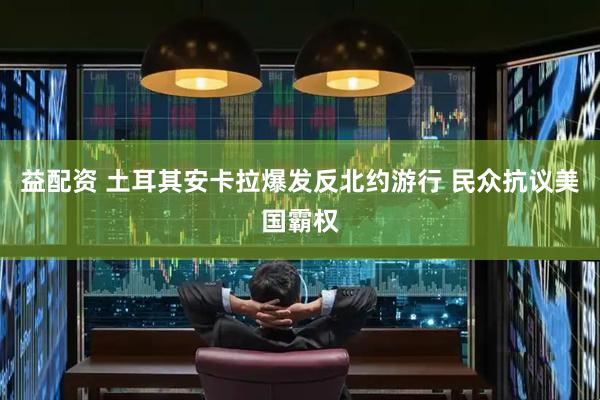 益配资 土耳其安卡拉爆发反北约游行 民众抗议美国霸权